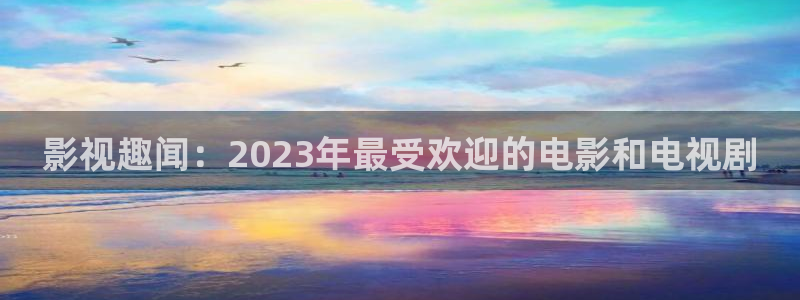 皇家华人精东天美影业：影视趣闻：2023年最受欢迎的电影和电视剧