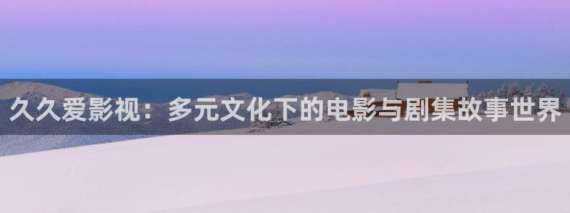 精东影业 神马：久久爱影视：多元文化下的电影与剧集故事世界