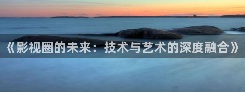 精东影业免费观看：《影视圈的未来：技术与艺术的深度融合》