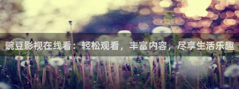 精东影业三级：豌豆影视在线看：轻松观看，丰富内容，尽享生活乐趣